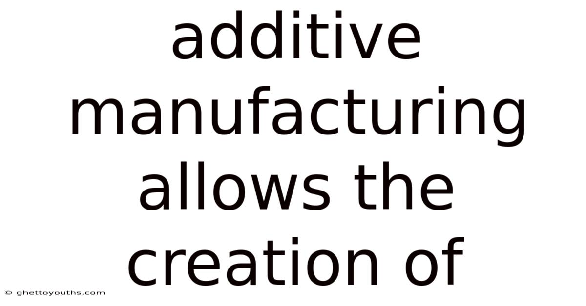 Additive Manufacturing Allows The Creation Of
