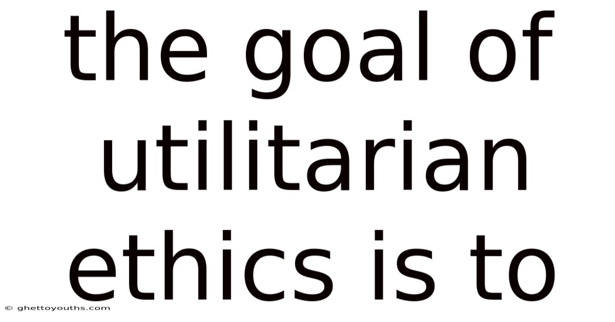The Goal Of Utilitarian Ethics Is To