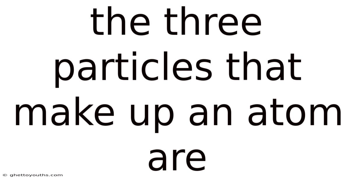 The Three Particles That Make Up An Atom Are