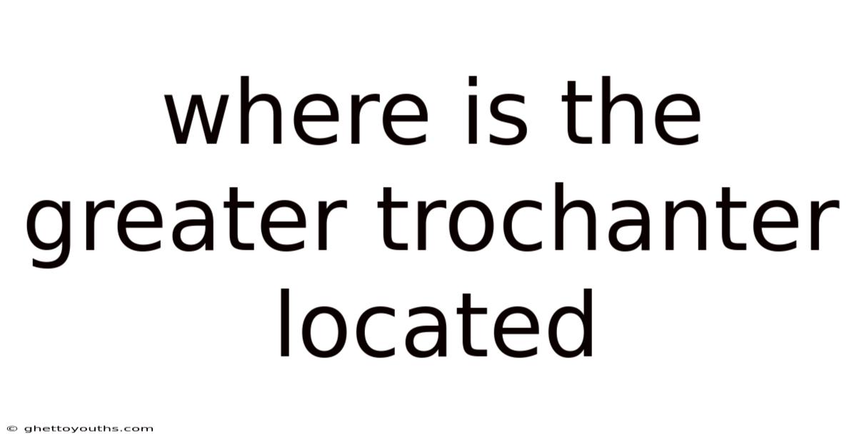 Where Is The Greater Trochanter Located